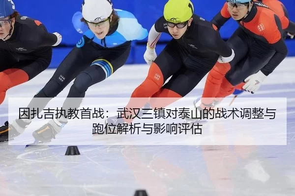 因扎吉执教首战：武汉三镇对泰山的战术调整与跑位解析与影响评估